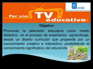 sss
                      Objetivo
Promover la televisión educativa como medio
didáctico en el proceso de enseñanza –aprendizaje,
desde un diseño curricular que propende por un
conocimiento creativo e interactivo; posibilitando el
conocimiento significativo del educando.
 