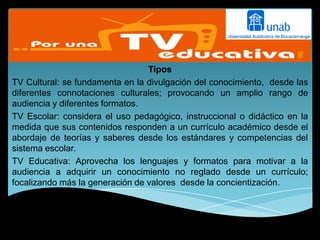 Tipos
TV Cultural: se fundamenta en la divulgación del conocimiento, desde las
diferentes connotaciones culturales; provocando un amplio rango de
audiencia y diferentes formatos.
TV Escolar: considera el uso pedagógico, instruccional o didáctico en la
medida que sus contenidos responden a un currículo académico desde el
abordaje de teorías y saberes desde los estándares y competencias del
sistema escolar.
TV Educativa: Aprovecha los lenguajes y formatos para motivar a la
audiencia a adquirir un conocimiento no reglado desde un currículo;
focalizando más la generación de valores desde la concientización.
 