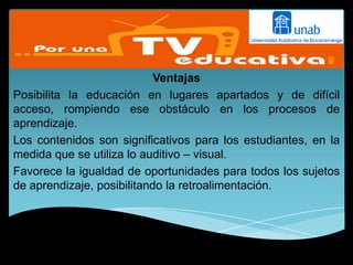 Ventajas
Posibilita la educación en lugares apartados y de difícil
acceso, rompiendo ese obstáculo en los procesos de
aprendizaje.
Los contenidos son significativos para los estudiantes, en la
medida que se utiliza lo auditivo – visual.
Favorece la igualdad de oportunidades para todos los sujetos
de aprendizaje, posibilitando la retroalimentación.
 
