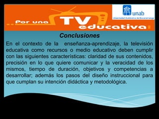 Conclusiones
En el contexto de la enseñanza-aprendizaje, la televisión
educativa como recursos o medio educativo deben cumplir
con las siguientes características: claridad de sus contenidos,
precisión en lo que quiere comunicar y la veracidad de los
mismos, tiempo de duración, objetivos y competencias a
desarrollar; además los pasos del diseño instruccional para
que cumplan su intención didáctica y metodológica.
 