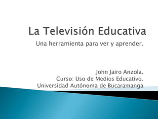 Una herramienta para ver y aprender.



                     John Jairo Anzola.
       Curso: Uso de Medios Educativo.
Universidad Autónoma de Bucaramanga
 