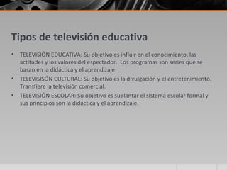 Tipos de televisión educativa
•   TELEVISIÓN EDUCATIVA: Su objetivo es influir en el conocimiento, las
    actitudes y los valores del espectador. Los programas son series que se
    basan en la didáctica y el aprendizaje
•   TELEVISISÓN CULTURAL: Su objetivo es la divulgación y el entretenimiento.
    Transfiere la televisión comercial.
•   TELEVISIÓN ESCOLAR: Su objetivo es suplantar el sistema escolar formal y
    sus principios son la didáctica y el aprendizaje.
 