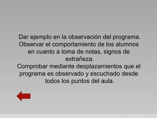 Dar ejemplo en la observación del programa.
Observar el comportamiento de los alumnos
    en cuanto a toma de notas, signos de
                  extrañeza.
Comprobar mediante desplazamientos que el
 programa es observado y escuchado desde
          todos los puntos del aula.
 