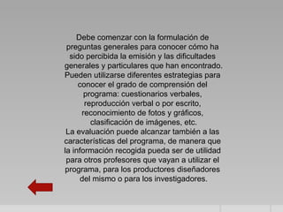 Debe comenzar con la formulación de
 preguntas generales para conocer cómo ha
  sido percibida la emisión y las dificultades
generales y particulares que han encontrado.
Pueden utilizarse diferentes estrategias para
     conocer el grado de comprensión del
       programa: cuestionarios verbales,
       reproducción verbal o por escrito,
      reconocimiento de fotos y gráficos,
         clasificación de imágenes, etc.
 La evaluación puede alcanzar también a las
características del programa, de manera que
la información recogida pueda ser de utilidad
 para otros profesores que vayan a utilizar el
programa, para los productores diseñadores
      del mismo o para los investigadores.
 