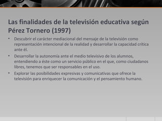 Las finalidades de la televisión educativa según
Pérez Tornero (1997)
•   Descubrir el carácter mediacional del mensaje de la televisión como
    representación intencional de la realidad y desarrollar la capacidad crítica
    ante él.
•   Desarrollar la autonomía ante el medio televisivo de los alumnos,
    entendiendo a éste como un servicio público en el que, como ciudadanos
    libres, tenemos que ser responsables en el uso.
•   Explorar las posibilidades expresivas y comunicativas que ofrece la
    televisión para enriquecer la comunicación y el pensamiento humano.
 