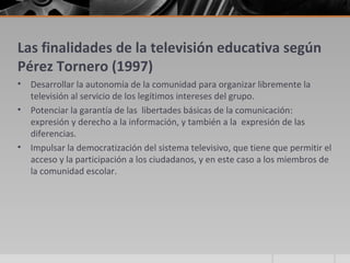 Las finalidades de la televisión educativa según
Pérez Tornero (1997)
•   Desarrollar la autonomía de la comunidad para organizar libremente la
    televisión al servicio de los legítimos intereses del grupo.
•   Potenciar la garantía de las libertades básicas de la comunicación:
    expresión y derecho a la información, y también a la expresión de las
    diferencias.
•   Impulsar la democratización del sistema televisivo, que tiene que permitir el
    acceso y la participación a los ciudadanos, y en este caso a los miembros de
    la comunidad escolar.
 