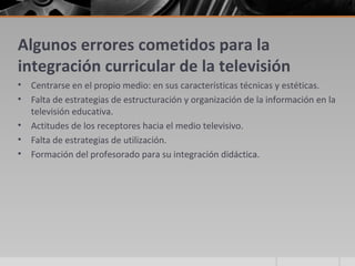 Algunos errores cometidos para la
integración curricular de la televisión
•   Centrarse en el propio medio: en sus características técnicas y estéticas.
•   Falta de estrategias de estructuración y organización de la información en la
    televisión educativa.
•   Actitudes de los receptores hacia el medio televisivo.
•   Falta de estrategias de utilización.
•   Formación del profesorado para su integración didáctica.
 