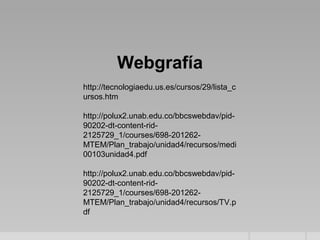 Webgrafía
http://tecnologiaedu.us.es/cursos/29/lista_c
ursos.htm

http://polux2.unab.edu.co/bbcswebdav/pid-
90202-dt-content-rid-
2125729_1/courses/698-201262-
MTEM/Plan_trabajo/unidad4/recursos/medi
00103unidad4.pdf

http://polux2.unab.edu.co/bbcswebdav/pid-
90202-dt-content-rid-
2125729_1/courses/698-201262-
MTEM/Plan_trabajo/unidad4/recursos/TV.p
df
 