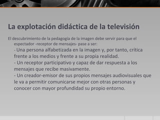 La explotación didáctica de la televisión
El descubrimiento de la pedagogía de la imagen debe servir para que el
    espectador -receptor de mensajes- pase a ser:
    - Una persona alfabetizada en la imagen y, por tanto, crítica
   frente a los medios y frente a su propia realidad.
   - Un receptor participativo y capaz de dar respuesta a los
   mensajes que recibe masivamente.
   - Un creador-emisor de sus propios mensajes audiovisuales que
   le va a permitir comunicarse mejor con otras personas y
   conocer con mayor profundidad su propio entorno.
 