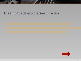 Los ámbitos de explotación didáctica

 Aprender con el medio: la televisión como auxiliar y recurso didáctico
 Conocer e interpretar el medio: la televisión como objeto de estudio. El análisis cr
 Comunicar con el medio: la televisión como técnica de expresión
 