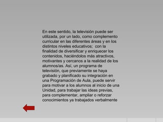 En este sentido, la televisión puede ser
utilizada, por un lado, como complemento
curricular en las diferentes áreas y en los
distintos niveles educativos; con la
finalidad de diversificar y enriquecer los
contenidos, haciéndolos más atractivos,
motivantes y cercanos a la realidad de los
alumnos/as. Así, un programa de
televisión, que previamente se haya
grabado y planificado su integración en
una Programación de Aula, puede servir
para motivar a los alumnos al inicio de una
Unidad, para trabajar las ideas previas,
para complementar, ampliar o reforzar
conocimientos ya trabajados verbalmente
 
