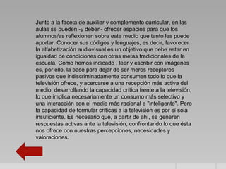 Junto a la faceta de auxiliar y complemento curricular, en las
aulas se pueden -y deben- ofrecer espacios para que los
alumnos/as reflexionen sobre este medio que tanto les puede
aportar. Conocer sus códigos y lenguajes, es decir, favorecer
la alfabetización audiovisual es un objetivo que debe estar en
igualdad de condiciones con otras metas tradicionales de la
escuela. Como hemos indicado , leer y escribir con imágenes
es, por ello, la base para dejar de ser meros receptores
pasivos que indiscriminadamente consumen todo lo que la
televisión ofrece, y acercarse a una recepción más activa del
medio, desarrollando la capacidad crítica frente a la televisión,
lo que implica necesariamente un consumo más selectivo y
una interacción con el medio más racional e "inteligente". Pero
la capacidad de formular críticas a la televisión es por sí sola
insuficiente. Es necesario que, a partir de ahí, se generen
respuestas activas ante la televisión, confrontando lo que ésta
nos ofrece con nuestras percepciones, necesidades y
valoraciones.
 