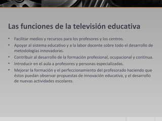 Las funciones de la televisión educativa
•   Facilitar medios y recursos para los profesores y los centros.
•   Apoyar al sistema educativo y a la labor docente sobre todo el desarrollo de
    metodologías innovadoras.
•   Contribuir al desarrollo de la formación profesional, ocupacional y continua.
•   Introducir en el aula a profesores y personas especializadas.
•   Mejorar la formación y el perfeccionamiento del profesorado haciendo que
    éstos puedan observar propuestas de innovación educativa, y el desarrollo
    de nuevas actividades escolares.
 