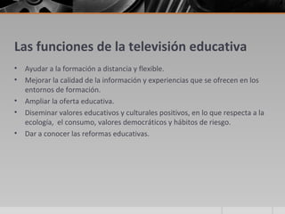 Las funciones de la televisión educativa
•   Ayudar a la formación a distancia y flexible.
•   Mejorar la calidad de la información y experiencias que se ofrecen en los
    entornos de formación.
•   Ampliar la oferta educativa.
•   Diseminar valores educativos y culturales positivos, en lo que respecta a la
    ecología, el consumo, valores democráticos y hábitos de riesgo.
•   Dar a conocer las reformas educativas.
 