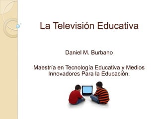 La Televisión Educativa
Daniel M. Burbano
Maestría en Tecnología Educativa y Medios
Innovadores Para la Educación.
 