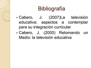 Bibliografía
 Cabero, J. (2007)La televisión
educativa: aspectos a contemplar
para su integración curricular
 Cabero, J. (2000) Retomando un
Medio: la televisión educativa
 