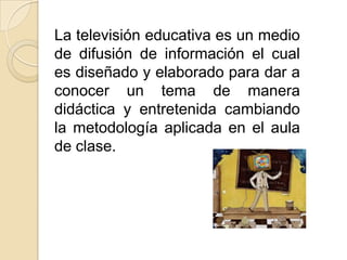 La televisión educativa es un medio
de difusión de información el cual
es diseñado y elaborado para dar a
conocer un tema de manera
didáctica y entretenida cambiando
la metodología aplicada en el aula
de clase.
 