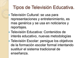 Tipos de Televisión Educativa.
 Televisión Cultural: se usa para
representaciones y entretenimiento, es
mas genérica y se usa en noticiarios y
reportajes.
 Televisión Educativa: Contenidos de
interés educativo, nuevas metodologías
 Televisión Escolar: persigue los objetivos
de la formación escolar formal intentando
sustituir el sistema tradicional de
enseñanza.
 