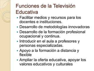 Funciones de la Televisión
Educativa
 Facilitar medios y recursos para los
docentes e instituciones.
 Desarrollo de metodologías innovadoras
 Desarrollo de la formación profesional
ocupacional y continua.
 Introducir en el aula a profesores y
personas especializadas.
 Apoyo a la formación a distancia y
flexible
 Ampliar la oferta educativa, apoyar los
valores educativos y culturales
 