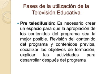 Fases de la utilización de la
Televisión Educativa
 Pre teledifusión: Es necesario crear
un espacio para que la apropiación de
los contenidos del programa sea la
mejor posible. Revisión del contenido
del programa y contenidos previos,
socializar los objetivos de formación,
explicar las actividades para
desarrollar después del programa
 
