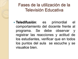 Fases de la utilización de la
Televisión Educativa
 Teledifusión: es primordial el
comportamiento del docente frente al
programa. Se debe observar y
registrar las reacciones y actitud de
los estudiantes, verificar que en todos
los puntos del aula se escuche y se
visualice bien.
 