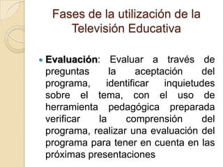 Fases de la utilización de la
Televisión Educativa
 Evaluación: Evaluar a través de
preguntas la aceptación del
programa, identificar inquietudes
sobre el tema, con el uso de
herramienta pedagógica preparada
verificar la comprensión del
programa, realizar una evaluación del
programa para tener en cuenta en las
próximas presentaciones
 