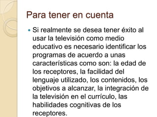 Para tener en cuenta
 Si realmente se desea tener éxito al
usar la televisión como medio
educativo es necesario identificar los
programas de acuerdo a unas
características como son: la edad de
los receptores, la facilidad del
lenguaje utilizado, los contenidos, los
objetivos a alcanzar, la integración de
la televisión en el currículo, las
habilidades cognitivas de los
receptores.
 
