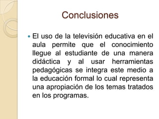 Conclusiones
 El uso de la televisión educativa en el
aula permite que el conocimiento
llegue al estudiante de una manera
didáctica y al usar herramientas
pedagógicas se integra este medio a
la educación formal lo cual representa
una apropiación de los temas tratados
en los programas.
 