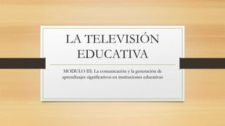 LA TELEVISIÓN
EDUCATIVA
MODULO III: La comunicación y la generación de
aprendizajes significativos en instituciones educativas
 