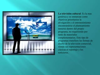 La televisión cultural: Es la mas
genérica y se enmarcan como
objetivos prioritarios la
divulgación y el entretenimiento
encontrándose el planteamiento
inmerso dentro del propio
programa, no requiriendo por
tanto de materiales
complementarios. Este tipo de
programas transfiere las formas de
diseño de la televisión comercial,
siendo sus representaciones
clásicas el reportaje y los
noticieros.
 