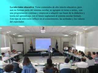 La televisión educativa: Tiene contenidos de alto interés educativo, pero
aun no forman parte del sistema escolar, se agrupan en torno a series, con
una programación continua y empiezan a adquirir sus bases de la didáctica y
teoría del aprendizaje, (en el futuro suplantará al sistema escolar formal).
Este tipo de televisión influye en el conocimiento, las actitudes y los valores
del espectador.
 