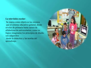 La televisión escolar:
 Se marca como objetivos los mismos
 que el sistema educativo general, desde
niveles de primaria hasta cursos de
alfabetización universitarios, como es
lógico imaginarse los principios de diseño
son adquiridos
 desde la didáctica y las teorías del
aprendizaje.
 