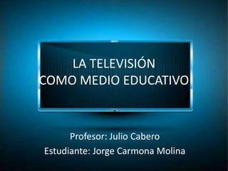 LA TELEVISIÓN 
COMO MEDIO EDUCATIVO 
Profesor: Julio Cabero 
Estudiante: Jorge Carmona Molina 
 