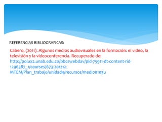 Cabero, (2011). Algunos medios audiovisuales en la formación: el video, la
televisión y la videoconferencia. Recuperado de:
http://polux2.unab.edu.co/bbcswebdav/pid-75911-dt-content-rid-
1296387_1/courses/673-201212-
MTEM/Plan_trabajo/unidad4/recursos/medi00103u
REFERENCIAS BIBLIOGRAFICAS:
 