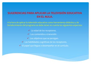 SUGERENCIAS PARA APLICAR LA TELEVISIÓN EDUCATIVA
EN EL AULA.
A la hora de aplicar la televisión educativa como herramienta didáctica y de
fortalecimiento del programa se debe tener en cuenta los siguientes aspectos:
 La edad de los receptores.
 Los contenidos a transmitir.
 Los objetivos que se persigan.
 El papel que llegue a desempeñar en el currículo.
 Las habilidades cognitivas de los receptores.
 