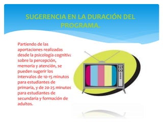 SUGERENCIA EN LA DURACIÓN DEL
PROGRAMA.
Partiendo de las
aportaciones realizadas
desde la psicología cognitiva
sobre la percepción,
memoria y atención, se
pueden sugerir los
intervalos de 10-15 minutos
para estudiantes de
primaria, y de 20-25 minutos
para estudiantes de
secundaria y formación de
adultos.
 