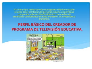 PERFIL BÁSICO DEL CREADOR DE
PROGRAMA DE TELEVISIÓN EDUCATIVA.
A la hora de la realización de un programa televisivo escolar
se debe tener al interior del personal experto un perfil que
comprenda sobre el diseño didáctico con medios de
enseñanza considerando en todo momento los contenidos a
transmitir.
 
