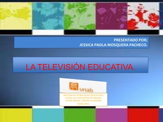PRESENTADO POR:
                     JESSICA PAOLA MOSQUERA PACHECO.




LA TELEVISIÓN EDUCATIVA.


        MESTRÍA EN TECNOLOGIAS EDUCATIVAS.
         CURSO: USO EDUCATIVIO DE MEDIOS.
         TUTOR: MIGUEL CRESPO ALVARADO.
                   Junio 2012.
 