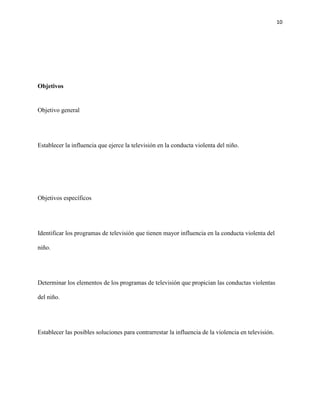 10
Objetivos
Objetivo general
Establecer la influencia que ejerce la televisión en la conducta violenta del niño.
Objetivos específicos
Identificar los programas de televisión que tienen mayor influencia en la conducta violenta del
niño.
Determinar los elementos de los programas de televisión que propician las conductas violentas
del niño.
Establecer las posibles soluciones para contrarrestar la influencia de la violencia en televisión.
 