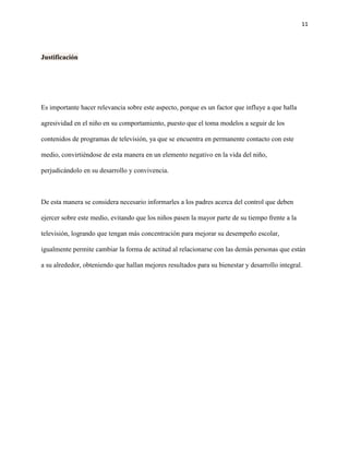 11
Justificación
Es importante hacer relevancia sobre este aspecto, porque es un factor que influye a que halla
agresividad en el niño en su comportamiento, puesto que el toma modelos a seguir de los
contenidos de programas de televisión, ya que se encuentra en permanente contacto con este
medio, convirtiéndose de esta manera en un elemento negativo en la vida del niño,
perjudicándolo en su desarrollo y convivencia.
De esta manera se considera necesario informarles a los padres acerca del control que deben
ejercer sobre este medio, evitando que los niños pasen la mayor parte de su tiempo frente a la
televisión, logrando que tengan más concentración para mejorar su desempeño escolar,
igualmente permite cambiar la forma de actitud al relacionarse con las demás personas que están
a su alrededor, obteniendo que hallan mejores resultados para su bienestar y desarrollo integral.
 
