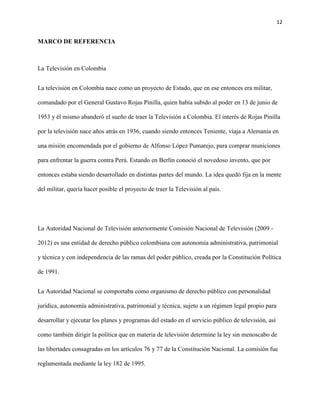 12
MARCO DE REFERENCIA
La Televisión en Colombia
La televisión en Colombia nace como un proyecto de Estado, que en ese entonces era militar,
comandado por el General Gustavo Rojas Pinilla, quien había subido al poder en 13 de junio de
1953 y él mismo abanderó el sueño de traer la Televisión a Colombia. El interés de Rojas Pinilla
por la televisión nace años atrás en 1936, cuando siendo entonces Teniente, viaja a Alemania en
una misión encomendada por el gobierno de Alfonso López Pumarejo, para comprar municiones
para enfrentar la guerra contra Perú. Estando en Berlín conoció el novedoso invento, que por
entonces estaba siendo desarrollado en distintas partes del mundo. La idea quedó fija en la mente
del militar, quería hacer posible el proyecto de traer la Televisión al país.
La Autoridad Nacional de Televisión anteriormente Comisión Nacional de Televisión (2009 -
2012) es una entidad de derecho público colombiana con autonomía administrativa, patrimonial
y técnica y con independencia de las ramas del poder público, creada por la Constitución Política
de 1991.
La Autoridad Nacional se comportaba como organismo de derecho público con personalidad
jurídica, autonomía administrativa, patrimonial y técnica, sujeto a un régimen legal propio para
desarrollar y ejecutar los planes y programas del estado en el servicio público de televisión, así
como también dirigir la política que en materia de televisión determine la ley sin menoscabo de
las libertades consagradas en los artículos 76 y 77 de la Constitución Nacional. La comisión fue
reglamentada mediante la ley 182 de 1995.
 