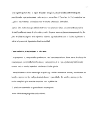 13
Este órgano operaba bajo la figura de cuerpo colegiado, el cual estaba conformado por 5
comisionados representantes de varios sectores, entre ellos el Ejecutivo, las Universidades, las
Ligas de Televidentes, las asociaciones de actores y técnicos, entre otros.
Debido a los malos manejos administrativos y las reiteradas fallas, así como el fracaso en la
licitación del tercer canal de televisión privado, llevaron a que se planteara su desaparición. En
julio de 2011 el congreso de la república crea una ley mediante la cual se faculta al gobierno a
iniciar el proceso de liquidación de dicha entidad.
Características principales de la televisión
Los programas lo componen los productores y no los telespectadores. Estos tratan de ofrecer los
programas en conformidad con los deseos y costumbres de la vida cotidiana del público aún
cuando a veces resulte imposible satisfacer todos los gustos.
La televisión es accesible a todo tipo de público y satisface numerosos deseos y necesidades del
hombre, razones por las cuales, despierta deseos y necesidades del hombre, razones por las
cuales, despierta gran atención entre casi toda la población.
El público telespectador es generalmente heterogéneo.
Puede retransmitir programas directamente.
 