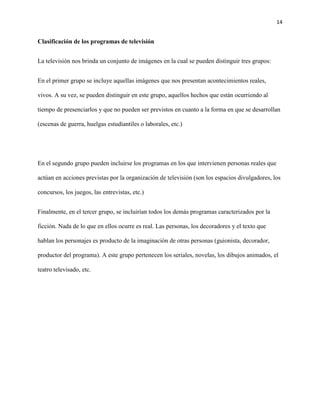 14
Clasificación de los programas de televisión
La televisión nos brinda un conjunto de imágenes en la cual se pueden distinguir tres grupos:
En el primer grupo se incluye aquellas imágenes que nos presentan acontecimientos reales,
vivos. A su vez, se pueden distinguir en este grupo, aquellos hechos que están ocurriendo al
tiempo de presenciarlos y que no pueden ser previstos en cuanto a la forma en que se desarrollan
(escenas de guerra, huelgas estudiantiles o laborales, etc.)
En el segundo grupo pueden incluirse los programas en los que intervienen personas reales que
actúan en acciones previstas por la organización de televisión (son los espacios divulgadores, los
concursos, los juegos, las entrevistas, etc.)
Finalmente, en el tercer grupo, se incluirían todos los demás programas caracterizados por la
ficción. Nada de lo que en ellos ocurre es real. Las personas, los decoradores y el texto que
hablan los personajes es producto de la imaginación de otras personas (guionista, decorador,
productor del programa). A este grupo pertenecen los seriales, novelas, los dibujos animados, el
teatro televisado, etc.
 