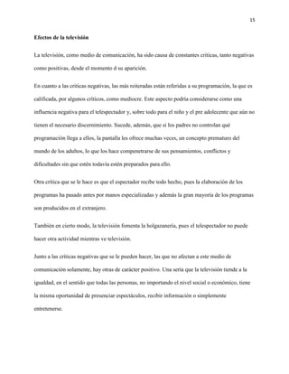 15
Efectos de la televisión
La televisión, como medio de comunicación, ha sido causa de constantes criticas, tanto negativas
como positivas, desde el momento d su aparición.
En cuanto a las criticas negativas, las más reiteradas están referidas a su programación, la que es
calificada, por algunos críticos, como mediocre. Este aspecto podría considerarse como una
influencia negativa para el telespectador y, sobre todo para el niño y el pre adolecente que aún no
tienen el necesario discernimiento. Sucede, además, que si los padres no controlan qué
programación llega a ellos, la pantalla les ofrece muchas veces, un concepto prematuro del
mundo de los adultos, lo que los hace compenetrarse de sus pensamientos, conflictos y
dificultades sin que estén todavía estén preparados para ello.
Otra crítica que se le hace es que el espectador recibe todo hecho, pues la elaboración de los
programas ha pasado antes por manos especializadas y además la gran mayoría de los programas
son producidos en el extranjero.
También en cierto modo, la televisión fomenta la holgazanería, pues el telespectador no puede
hacer otra actividad mientras ve televisión.
Junto a las críticas negativas que se le pueden hacer, las que no afectan a este medio de
comunicación solamente, hay otras de carácter positivo. Una sería que la televisión tiende a la
igualdad, en el sentido que todas las personas, no importando el nivel social o económico, tiene
la misma oportunidad de presenciar espectáculos, recibir información o simplemente
entretenerse.
 