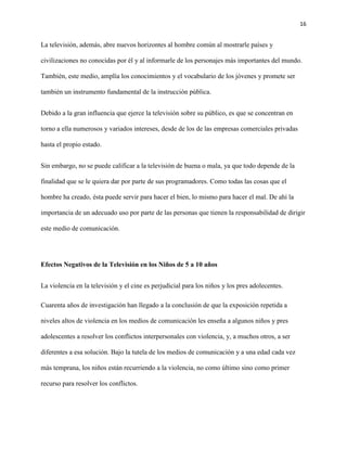 16
La televisión, además, abre nuevos horizontes al hombre común al mostrarle países y
civilizaciones no conocidas por él y al informarle de los personajes más importantes del mundo.
También, este medio, amplía los conocimientos y el vocabulario de los jóvenes y promete ser
también un instrumento fundamental de la instrucción pública.
Debido a la gran influencia que ejerce la televisión sobre su público, es que se concentran en
torno a ella numerosos y variados intereses, desde de los de las empresas comerciales privadas
hasta el propio estado.
Sin embargo, no se puede calificar a la televisión de buena o mala, ya que todo depende de la
finalidad que se le quiera dar por parte de sus programadores. Como todas las cosas que el
hombre ha creado, ésta puede servir para hacer el bien, lo mismo para hacer el mal. De ahí la
importancia de un adecuado uso por parte de las personas que tienen la responsabilidad de dirigir
este medio de comunicación.
Efectos Negativos de la Televisión en los Niños de 5 a 10 años
La violencia en la televisión y el cine es perjudicial para los niños y los pres adolecentes.
Cuarenta años de investigación han llegado a la conclusión de que la exposición repetida a
niveles altos de violencia en los medios de comunicación les enseña a algunos niños y pres
adolescentes a resolver los conflictos interpersonales con violencia, y, a muchos otros, a ser
diferentes a esa solución. Bajo la tutela de los medios de comunicación y a una edad cada vez
más temprana, los niños están recurriendo a la violencia, no como último sino como primer
recurso para resolver los conflictos.
 