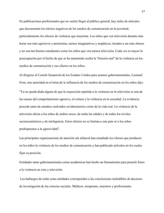 17
En publicaciones profesionales que no suelen llegar al público general, hay miles de artículos
que documentan los efectos negativos de los medios de comunicación en la juventud,
particularmente los efectos de violencia que muestran. Los niños que ven televisión durante más
horas son más agresivos y pesimistas, menos imaginativos y empáticos, tienden a ser más obesos
y no son tan buenos estudiantes como los niños que ven menos televisión. Cada vez es mayor la
preocupación por el hecho de que se ha mantenido oculta la "historia real" de la violencia en los
medios de comunicación y sus efectos en los niños.
Al dirigirse al Comité Senatorial de los Estados Unidos para asuntos gubernamentales, Leonard
Eron, una autoridad en el tema de la influencia de los medios de comunicación en los niños dijo:
"Ya no queda duda alguna de que la exposición repetida a la violencia en la televisión es una de
las causas del comportamiento agresivo, el crimen y la violencia en la sociedad. La evidencia
procede tanto de estudios realizados en laboratorios como de la vida real. La violencia de la
televisión afecta a los niños de ambos sexos, de todas las edades y de todos los niveles
socioeconómicos y de inteligencia. Estos efectos no se limitan a este país ni a los niños
predispuestos a la agresividad".
Las principales organizaciones de atención ala infancia han estudiado los efectos que producen
en los niños la violencia de los medios de comunicación y han publicado artículos en los cuales
fijan su posición.
Entidades tanto gubernamentales como académicas han hecho un llamamiento para ponerle freno
a la violencia en cine y televisión.
Los hallazgos de todas estas entidades corresponden a las conclusiones ineludibles de decenios
de investigación de las ciencias sociales. Médicos, terapeutas, maestros y profesionales
 