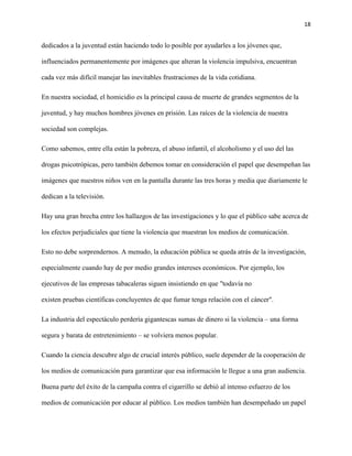 18
dedicados a la juventud están haciendo todo lo posible por ayudarles a los jóvenes que,
influenciados permanentemente por imágenes que alteran la violencia impulsiva, encuentran
cada vez más difícil manejar las inevitables frustraciones de la vida cotidiana.
En nuestra sociedad, el homicidio es la principal causa de muerte de grandes segmentos de la
juventud, y hay muchos hombres jóvenes en prisión. Las raíces de la violencia de nuestra
sociedad son complejas.
Como sabemos, entre ella están la pobreza, el abuso infantil, el alcoholismo y el uso del las
drogas psicotrópicas, pero también debemos tomar en consideración el papel que desempeñan las
imágenes que nuestros niños ven en la pantalla durante las tres horas y media que diariamente le
dedican a la televisión.
Hay una gran brecha entre los hallazgos de las investigaciones y lo que el público sabe acerca de
los efectos perjudiciales que tiene la violencia que muestran los medios de comunicación.
Esto no debe sorprendernos. A menudo, la educación pública se queda atrás de la investigación,
especialmente cuando hay de por medio grandes intereses económicos. Por ejemplo, los
ejecutivos de las empresas tabacaleras siguen insistiendo en que "todavía no
existen pruebas científicas concluyentes de que fumar tenga relación con el cáncer".
La industria del espectáculo perdería gigantescas sumas de dinero si la violencia – una forma
segura y barata de entretenimiento – se volviera menos popular.
Cuando la ciencia descubre algo de crucial interés público, suele depender de la cooperación de
los medios de comunicación para garantizar que esa información le llegue a una gran audiencia.
Buena parte del éxito de la campaña contra el cigarrillo se debió al intenso esfuerzo de los
medios de comunicación por educar al público. Los medios también han desempeñado un papel
 
