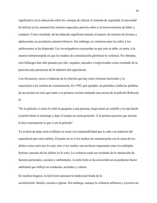 19
significativo en la educación sobre las ventajas de utilizar el cinturón de seguridad, la necesidad
de utilizar en los automóviles asientos especiales para los niños y la inconveniencia de beber y
conducir. Como resultado, de ha reducido significativamente el numero de muertes de jóvenes y
adolescentes en accidentes automovilísticos. Sin embargo, la violencia entre los niños y los
adolescentes se ha disparado. Los investigadores concuerdan en que esto se debe, en parte, a la
manera ininterrumpida en que los medios de comunicación glorifican la violencia. No obstante,
esos hallazgos han sido pasados por alto, negados, atacados o tergiversados como resultado de la
posición auto protectora de la industria del espectáculo.
Con frecuencia vemos evidencias de la relación que hay entre crímenes horrendos y la
exposición a los medios de comunicación. En 1992, por ejemplo, un periódico citaba las palabras
de un asesino en serie que mató a su primera víctima imitando una escena de la película Robocop
II:
"En la película vi cómo le cortó la garganta a una persona, luego tomó un cuchillo y la rajó desde
el pecho hasta el estomago y dejo el cuerpo en cierta posición. A la primera persona que asesiné
le hice exactamente lo que vi en la película”.
Ya es hora de dejar atrás el debate en torno a la responsabilidad que le cabe a la industria del
espectáculo por estos delitos. El punto no es si los medios de comunicación son la causa de los
delitos como estos (no lo son), sino si los medios son un factor importante entre los múltiples
factores causales de los delitos (sí lo son). La violencia suele ser resultado de la interacción de
factores personales, sociales y ambientales. La televisión se ha convertido en un poderoso factor
ambiental que influye en conductas, actitudes y valores.
En muchos hogares, la televisión amenaza la tradicional tríada de la
socialización: familia, escuela e iglesia. Sin embargo, aunque la violencia arbitraria y excesiva en
 