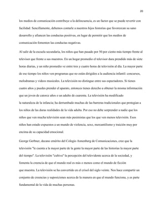 20
los medios de comunicación contribuye a la delincuencia, es un factor que se puede revertir con
facilidad. Sencillamente, debemos contarle a nuestros hijos historias que favorezcan su sano
desarrollo y afiancen las conductas positivas, en lugar de permitir que los medios de
comunicación fomenten las conductas negativas.
Al salir de la escuela secundaria, los niños que han pasado por 50 por ciento más tiempo frente al
televisor que frente a sus maestros. En un hogar promedio el televisor dura prendido más de siete
horas diarias, y un niño promedio ve entre tres y cuatro horas de televisión al día. La mayor parte
de ese tiempo los niños ven programas que no están dirigidos a la audiencia infantil: concursos,
melodramas y videos musicales. La televisión no distingue entre sus espectadores. Si tienes
cuatro años y puedes prender el aparato, entonces tienes derecho a obtener la misma información
que un joven de catorce años o un adulto de cuarenta. La televisión ha modificado
la naturaleza de la infancia; ha derrumbado muchas de las barreras tradicionales que protegían a
los niños de las duras realidades de la vida adulta. Por eso no debe sorprender a nadie que los
niños que ven mucha televisión sean más pesimistas que los que ven menos televisión. Esos
niños han estado expuestos a un mundo de violencia, sexo, mercantilismo y traición muy por
encima de su capacidad emocional.
George Gerbner, decano emérito del Colegio Annenberg de Comunicaciones, cree que la
televisión "le cuenta a la mayor parte de la gente la mayor parte de las historias la mayor parte
del tiempo". La televisión "cultiva" la percepción del televidente acerca de la sociedad, y
fomenta la creencia de que el mundo real es más o menos como el mundo de ficción
que muestra. La televisión se ha convertido en el crisol del siglo veinte. Nos hace compartir un
conjunto de creencias y suposiciones acerca de la manera en que el mundo funciona, y es parte
fundamental de la vida de muchas personas.
 
