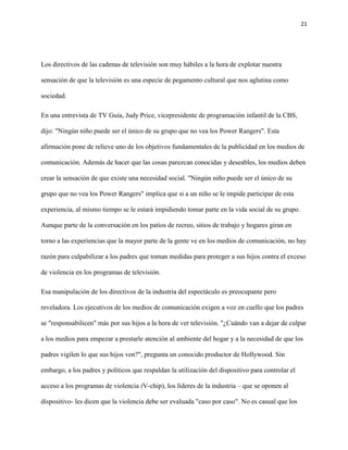21
Los directivos de las cadenas de televisión son muy hábiles a la hora de explotar nuestra
sensación de que la televisión es una especie de pegamento cultural que nos aglutina como
sociedad.
En una entrevista de TV Guía, Judy Price, vicepresidente de programación infantil de la CBS,
dijo: "Ningún niño puede ser el único de su grupo que no vea los Power Rangers". Esta
afirmación pone de relieve uno de los objetivos fundamentales de la publicidad en los medios de
comunicación. Además de hacer que las cosas parezcan conocidas y deseables, los medios deben
crear la sensación de que existe una necesidad social. "Ningún niño puede ser el único de su
grupo que no vea los Power Rangers" implica que si a un niño se le impide participar de esta
experiencia, al mismo tiempo se le estará impidiendo tomar parte en la vida social de su grupo.
Aunque parte de la conversación en los patios de recreo, sitios de trabajo y hogares giran en
torno a las experiencias que la mayor parte de la gente ve en los medios de comunicación, no hay
razón para culpabilizar a los padres que toman medidas para proteger a sus hijos contra el exceso
de violencia en los programas de televisión.
Esa manipulación de los directivos de la industria del espectáculo es preocupante pero
reveladora. Los ejecutivos de los medios de comunicación exigen a voz en cuello que los padres
se "responsabilicen" más por sus hijos a la hora de ver televisión. "¿Cuándo van a dejar de culpar
a los medios para empezar a prestarle atención al ambiente del hogar y a la necesidad de que los
padres vigilen lo que sus hijos ven?", pregunta un conocido productor de Hollywood. Sin
embargo, a los padres y políticos que respaldan la utilización del dispositivo para controlar el
acceso a los programas de violencia (V-chip), los líderes de la industria – que se oponen al
dispositivo- les dicen que la violencia debe ser evaluada "caso por caso". No es casual que los
 
